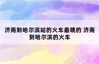 济南到哈尔滨站的火车最晚的 济南到哈尔滨的火车